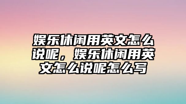 娛樂(lè )休閑用英文怎么說(shuō)呢，娛樂(lè )休閑用英文怎么說(shuō)呢怎么寫(xiě)