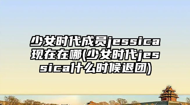 少女時(shí)代成員jessica現在在哪(少女時(shí)代jessica什么時(shí)候退團)