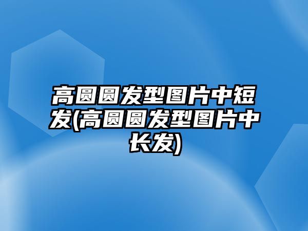 高圓圓發(fā)型圖片中短發(fā)(高圓圓發(fā)型圖片中長(cháng)發(fā))