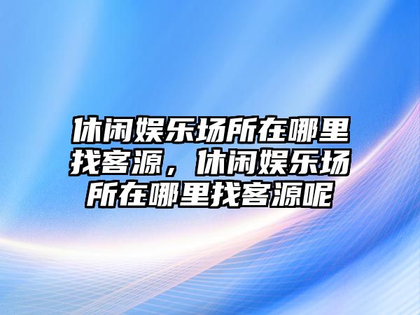 休閑娛樂(lè )場(chǎng)所在哪里找客源，休閑娛樂(lè )場(chǎng)所在哪里找客源呢