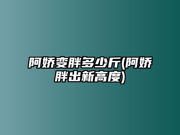 阿嬌變胖多少斤(阿嬌胖出新高度)