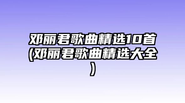 鄧麗君歌曲精選10首(鄧麗君歌曲精選大全)