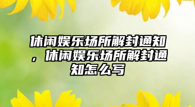 休閑娛樂(lè )場(chǎng)所解封通知，休閑娛樂(lè )場(chǎng)所解封通知怎么寫(xiě)