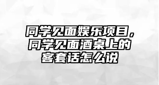 同學(xué)見(jiàn)面娛樂(lè )項目，同學(xué)見(jiàn)面酒桌上的客套話(huà)怎么說(shuō)