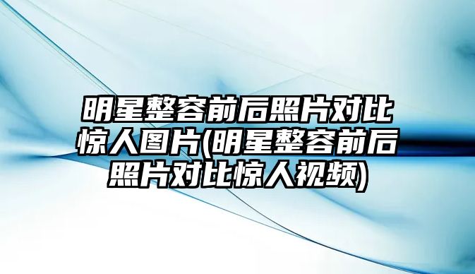 明星整容前后照片對比驚人圖片(明星整容前后照片對比驚人視頻)