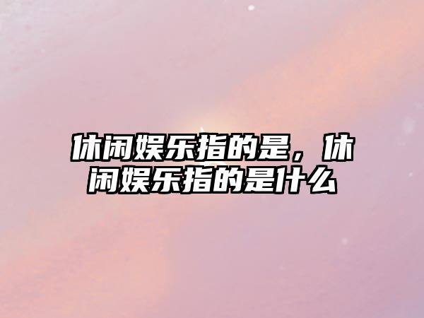 休閑娛樂(lè )指的是，休閑娛樂(lè )指的是什么