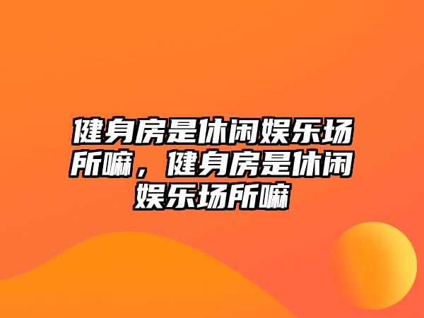 健身房是休閑娛樂(lè )場(chǎng)所嘛，健身房是休閑娛樂(lè )場(chǎng)所嘛