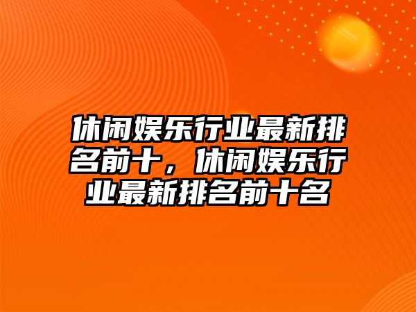 休閑娛樂(lè )行業(yè)最新排名前十，休閑娛樂(lè )行業(yè)最新排名前十名