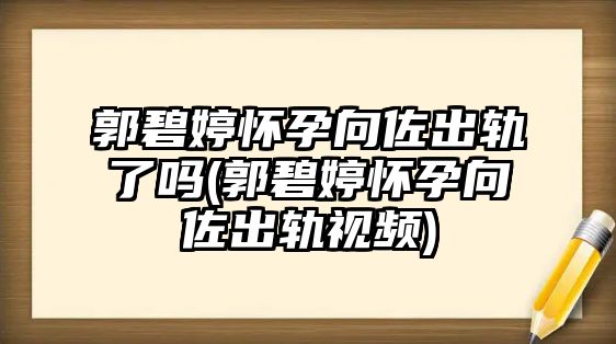 郭碧婷懷孕向佐出軌了嗎(郭碧婷懷孕向佐出軌視頻)