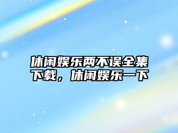 休閑娛樂(lè )兩不誤全集下載，休閑娛樂(lè )一下