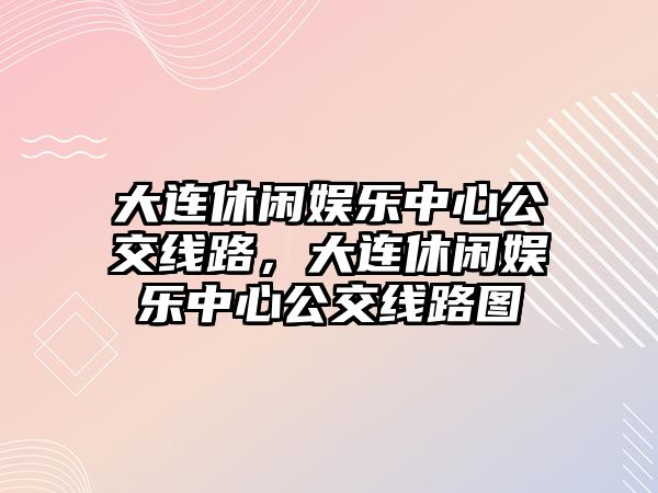 大連休閑娛樂(lè )中心公交線(xiàn)路，大連休閑娛樂(lè )中心公交線(xiàn)路圖