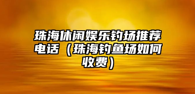 珠海休閑娛樂(lè )釣場(chǎng)推薦電話(huà)（珠海釣魚(yú)場(chǎng)如何收費）