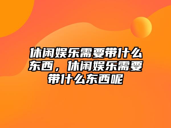 休閑娛樂(lè )需要帶什么東西，休閑娛樂(lè )需要帶什么東西呢