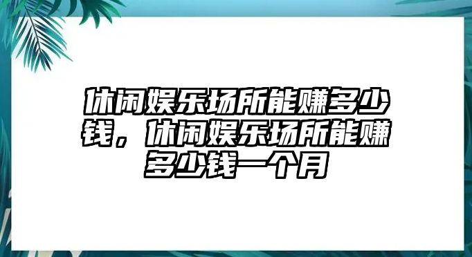 休閑娛樂(lè )場(chǎng)所能賺多少錢(qián)，休閑娛樂(lè )場(chǎng)所能賺多少錢(qián)一個(gè)月