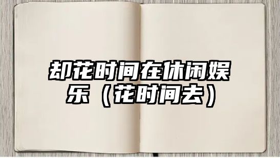 卻花時(shí)間在休閑娛樂(lè )（花時(shí)間去）