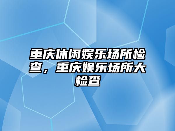 重慶休閑娛樂(lè )場(chǎng)所檢查，重慶娛樂(lè )場(chǎng)所大檢查