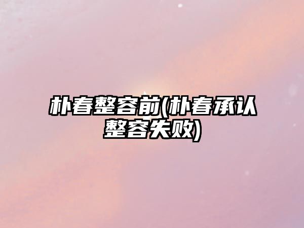 樸春整容前(樸春承認整容失敗)