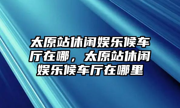 太原站休閑娛樂(lè )候車(chē)廳在哪，太原站休閑娛樂(lè )候車(chē)廳在哪里