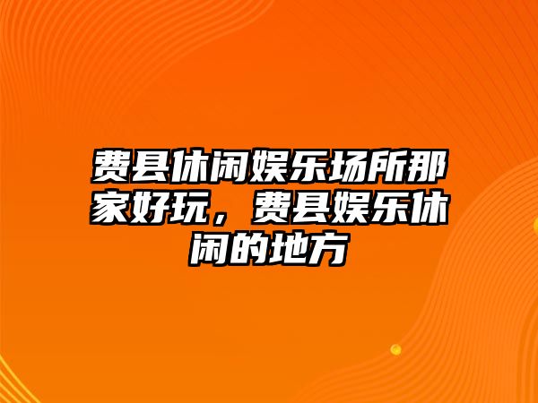 費縣休閑娛樂(lè )場(chǎng)所那家好玩，費縣娛樂(lè )休閑的地方