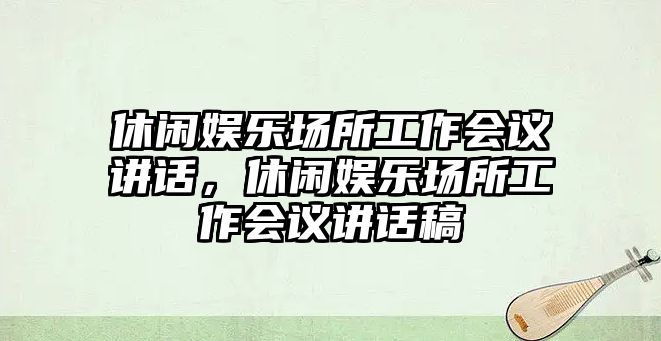 休閑娛樂(lè )場(chǎng)所工作會(huì )議講話(huà)，休閑娛樂(lè )場(chǎng)所工作會(huì )議講話(huà)稿