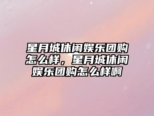 星月城休閑娛樂(lè )團購怎么樣，星月城休閑娛樂(lè )團購怎么樣啊