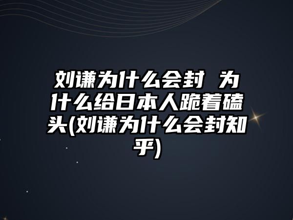 劉謙為什么會(huì )封 為什么給日本人跪著(zhù)磕頭(劉謙為什么會(huì )封知乎)