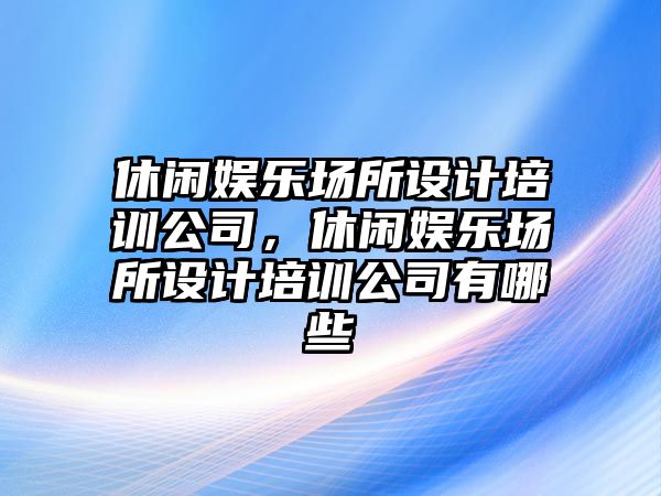 休閑娛樂(lè )場(chǎng)所設計培訓公司，休閑娛樂(lè )場(chǎng)所設計培訓公司有哪些