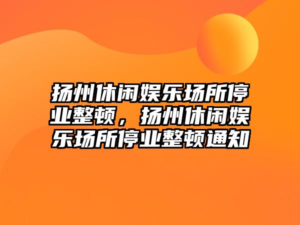 揚州休閑娛樂(lè )場(chǎng)所停業(yè)整頓，揚州休閑娛樂(lè )場(chǎng)所停業(yè)整頓通知