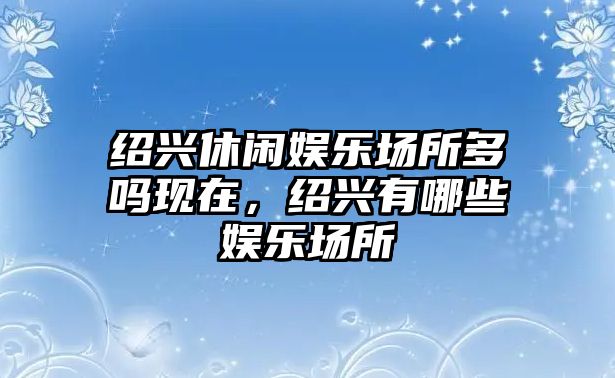 紹興休閑娛樂(lè )場(chǎng)所多嗎現在，紹興有哪些娛樂(lè )場(chǎng)所