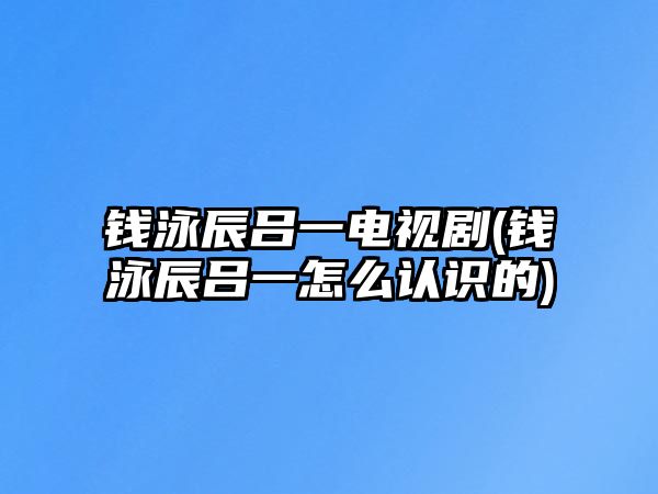 錢(qián)泳辰呂一電視劇(錢(qián)泳辰呂一怎么認識的)