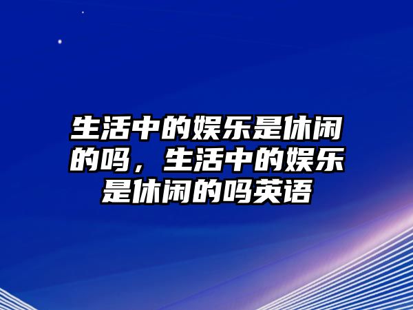 生活中的娛樂(lè )是休閑的嗎，生活中的娛樂(lè )是休閑的嗎英語(yǔ)