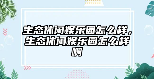 生態(tài)休閑娛樂(lè )園怎么樣，生態(tài)休閑娛樂(lè )園怎么樣啊