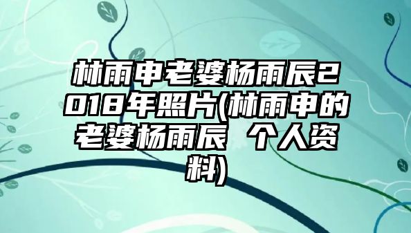 林雨申老婆楊雨辰2018年照片(林雨申的老婆楊雨辰 個(gè)人資料)