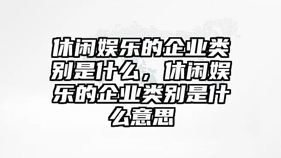 休閑娛樂(lè )的企業(yè)類(lèi)別是什么，休閑娛樂(lè )的企業(yè)類(lèi)別是什么意思