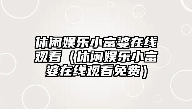 休閑娛樂(lè )小富婆在線(xiàn)觀(guān)看（休閑娛樂(lè )小富婆在線(xiàn)觀(guān)看免費）