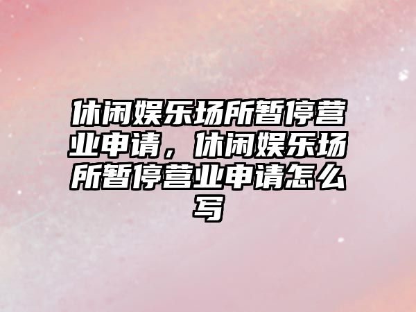 休閑娛樂(lè )場(chǎng)所暫停營(yíng)業(yè)申請，休閑娛樂(lè )場(chǎng)所暫停營(yíng)業(yè)申請怎么寫(xiě)