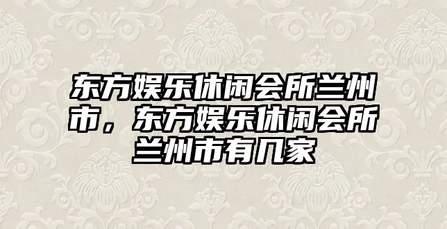 東方娛樂(lè )休閑會(huì )所蘭州市，東方娛樂(lè )休閑會(huì )所蘭州市有幾家