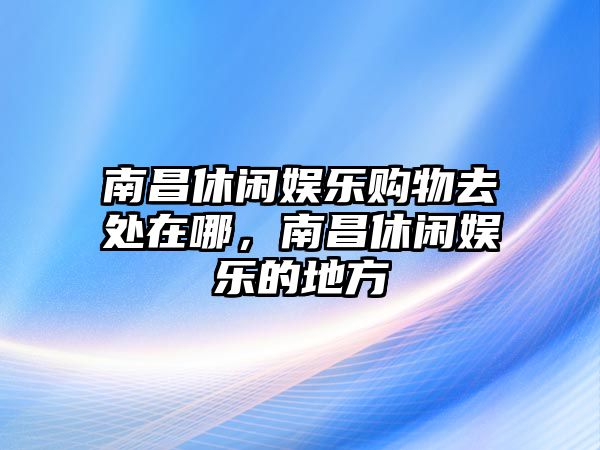 南昌休閑娛樂(lè )購物去處在哪，南昌休閑娛樂(lè )的地方