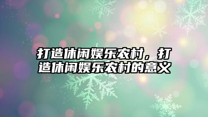 打造休閑娛樂(lè )農村，打造休閑娛樂(lè )農村的意義