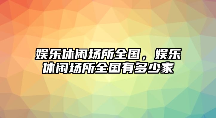 娛樂(lè )休閑場(chǎng)所全國，娛樂(lè )休閑場(chǎng)所全國有多少家