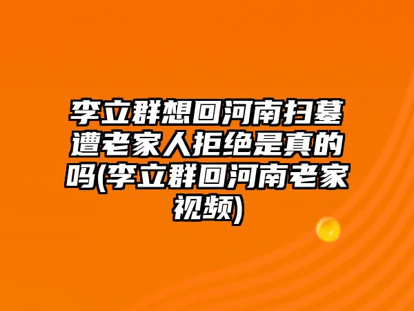 李立群想回河南掃墓遭老家人拒絕是真的嗎(李立群回河南老家視頻)