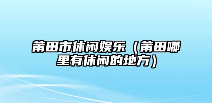 莆田市休閑娛樂(lè )（莆田哪里有休閑的地方）