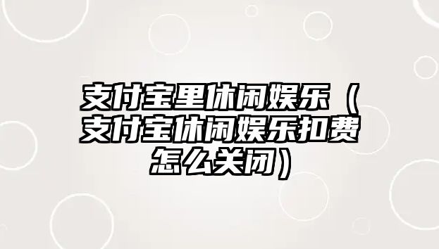 支付寶里休閑娛樂(lè )（支付寶休閑娛樂(lè )扣費怎么關(guān)閉）