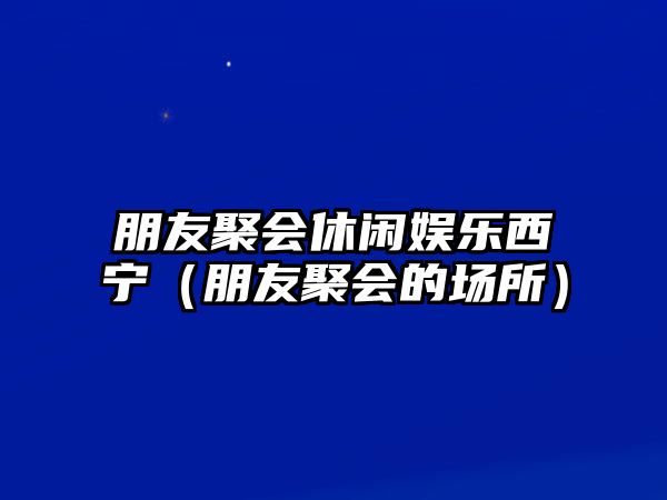 朋友聚會(huì )休閑娛樂(lè )西寧（朋友聚會(huì )的場(chǎng)所）