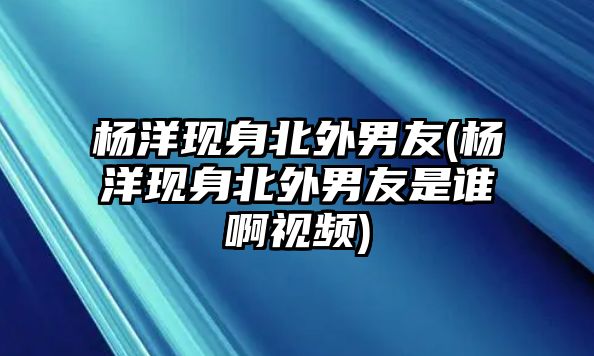 楊洋現身北外男友(楊洋現身北外男友是誰(shuí)啊視頻)