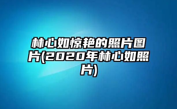 林心如驚艷的照片圖片(2020年林心如照片)