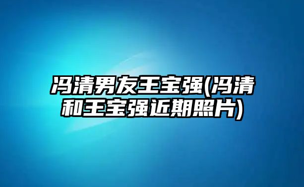 馮清男友王寶強(馮清和王寶強近期照片)