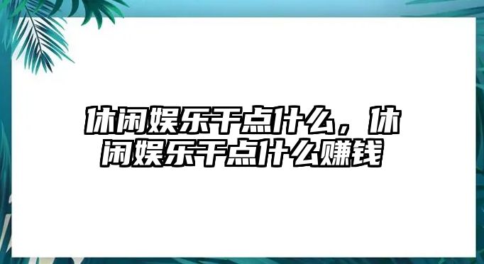 休閑娛樂(lè )干點(diǎn)什么，休閑娛樂(lè )干點(diǎn)什么賺錢(qián)