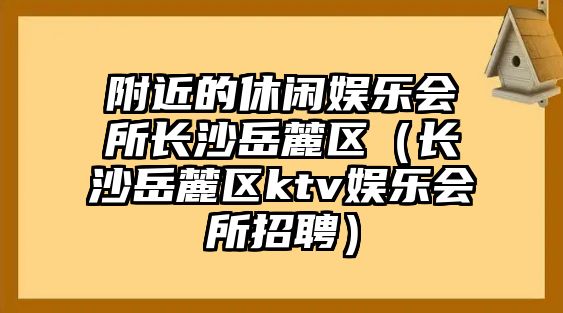 附近的休閑娛樂(lè )會(huì )所長(cháng)沙岳麓區（長(cháng)沙岳麓區ktv娛樂(lè )會(huì )所招聘）