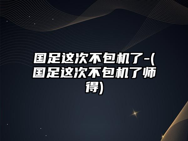 國足這次不包機了-(國足這次不包機了師得)